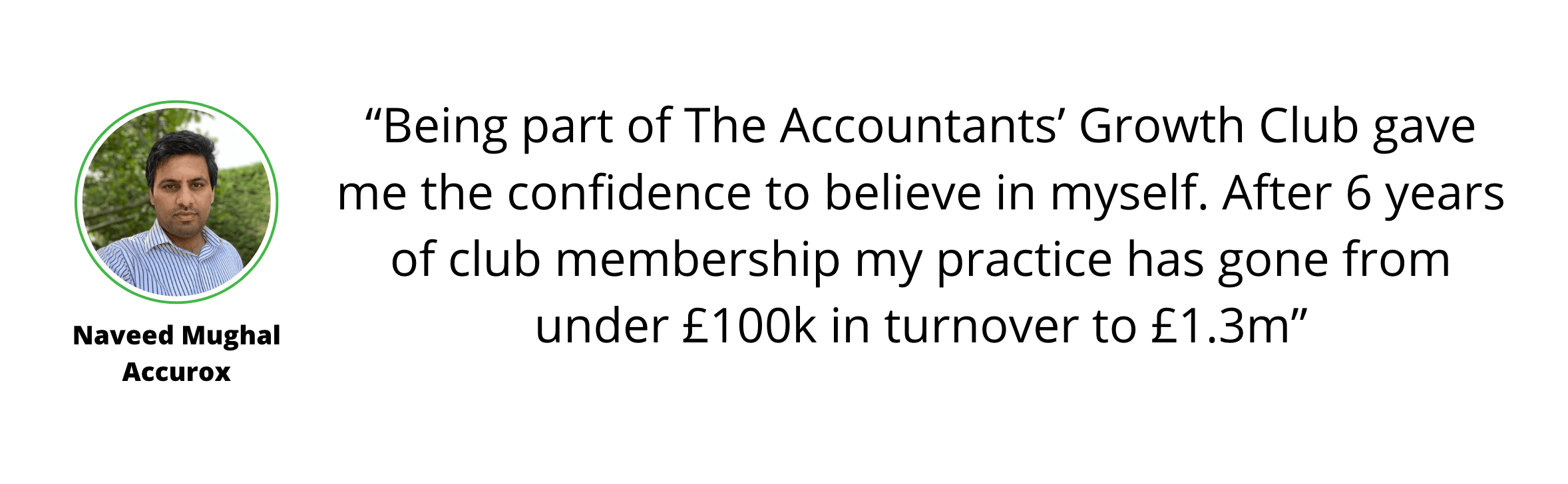 A headshot of Naveed Mughal of Accurox beside his testimonial: “Being part of The Accountants’ Growth Club showed me how to grow my accountancy firm. After 6 years my practice went from under £100K in turnover to £1.3m.”.